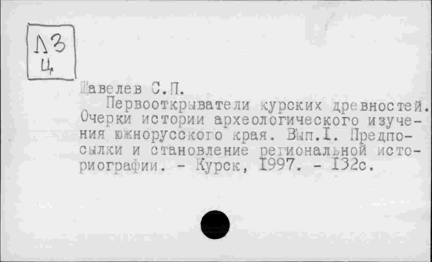 ﻿кг
4
аве ле в С.П.
Первооткрыватели курских древностей. Очерки истории археологического изучения южнорусского края. Вып.1. Предпосылки и становление региональной историографии. - Курск, 1997. - 132с.